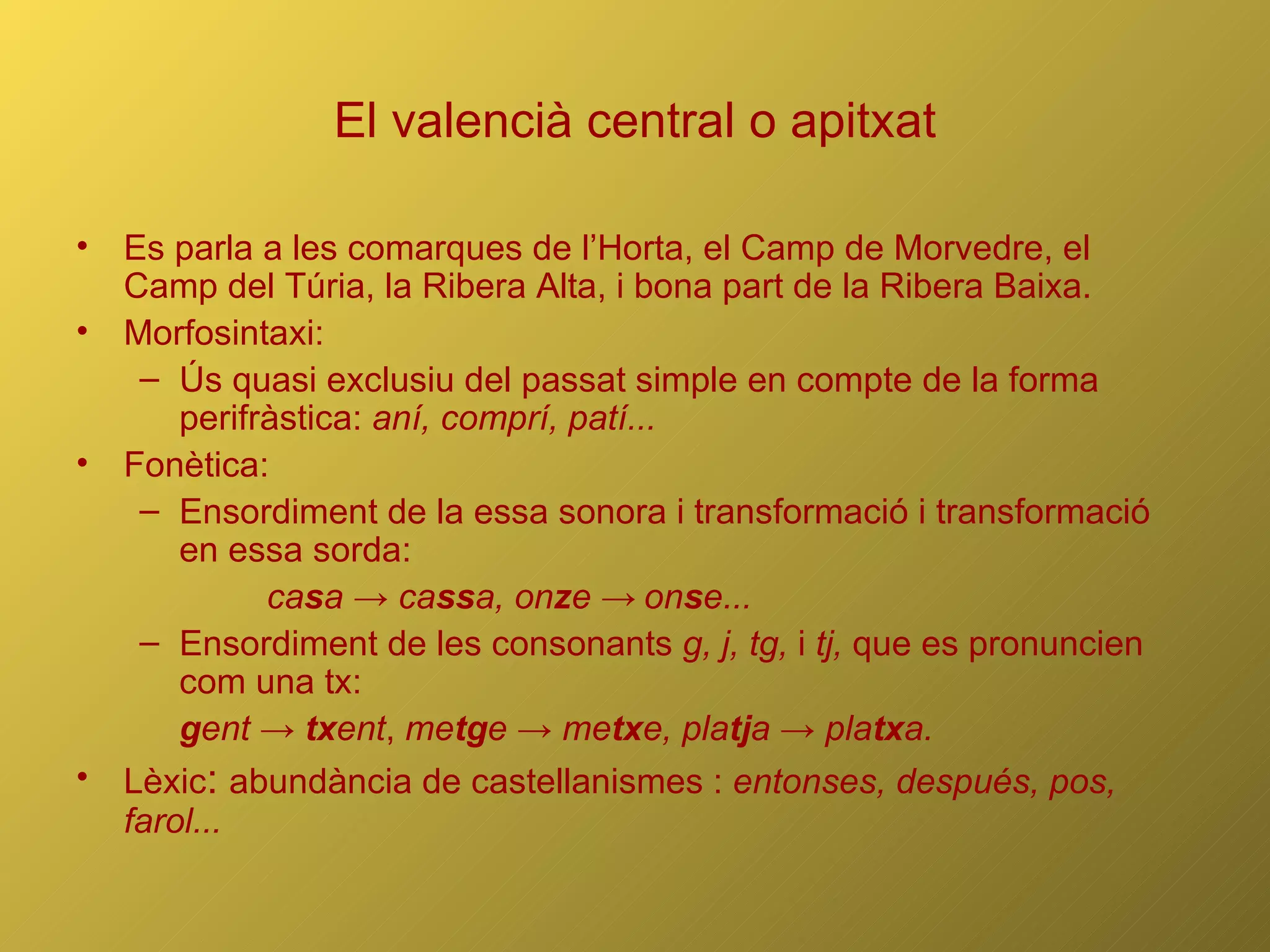 El valencià central o apitxat Es parla a les comarques de l’Horta, el Camp de Morvedre, el Camp del Túria, la Ribera Alta, i bona part de la Ribera Baixa. Morfosintaxi: Ús quasi exclusiu del passat simple en compte de la forma perifràstica:  aní, comprí, patí... Fonètica: Ensordiment de la essa sonora i transformació i transformació en essa sorda:  ca s a -> ca ss a, on z e ->   on s e... Ensordiment de les consonants  g, j, tg,  i  tj,  que es pronuncien com una tx:  g ent ->  tx ent ,  me tg e -> me tx e, pla tj a -> pla tx a. Lèxic :  abundància de castellanismes :  entonses, después, pos, farol... 
