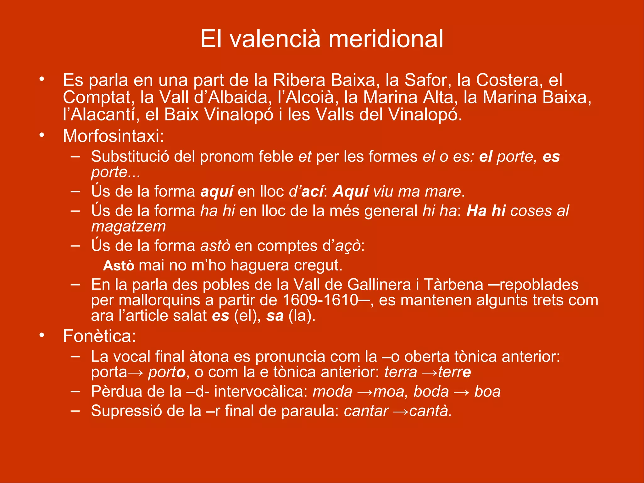 El valencià meridional Es parla en una part de la Ribera Baixa, la Safor, la Costera, el Comptat, la Vall d’Albaida, l’Alcoià, la Marina Alta, la Marina Baixa, l’Alacantí, el Baix Vinalopó i les Valls del Vinalopó. Morfosintaxi: Substitució del pronom feble  et  per les formes  el o es:  el  porte,  es  porte... Ús de la forma  aquí   en lloc  d’ ací :  Aquí  viu ma mare . Ús de la forma  ha hi  en lloc de la més general  hi ha :  Ha hi  coses al magatzem Ús de la forma  astò  en comptes d’ açò :  Astò  mai no m’ho haguera cregut. En la parla des pobles de la Vall de Gallinera i Tàrbena ─repoblades per mallorquins a partir de 1609-1610─, es mantenen algunts trets com ara l’article salat  es  (el),  sa  (la). Fonètica: La vocal final àtona es pronuncia com la –o oberta tònica anterior: porta->  port o , o com la e tònica anterior:  terra ->terr e Pèrdua de la –d- intervocàlica:  moda ->moa, boda -> boa Supressió de la –r final de paraula:  cantar  -> cantà. 