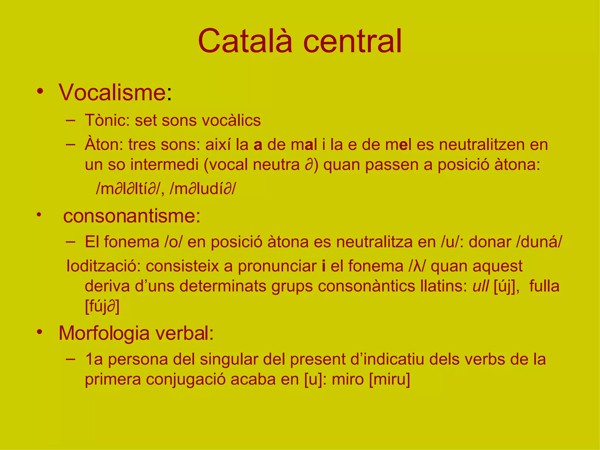 Català central Vocalisme : Tònic: set sons vocàlics Àton: tres sons: així la  a  de m a l i la e de m e l es neutralitzen en un so intermedi (vocal neutra ∂) quan passen a posició àtona:  /m∂l∂ltí∂/, /m∂ludí∂/ consonantisme: El fonema /o/ en posició àtona es neutralitza en /u/: donar /duná/ Iodització: consisteix a pronunciar  i  el fonema / λ / quan aquest deriva d’uns determinats grups consonàntics llatins:  ull  [új],  fulla [fúj∂] Morfologia verbal: 1a persona del singular del present d’indicatiu dels verbs de la primera conjugació acaba en [u]: miro [miru] 