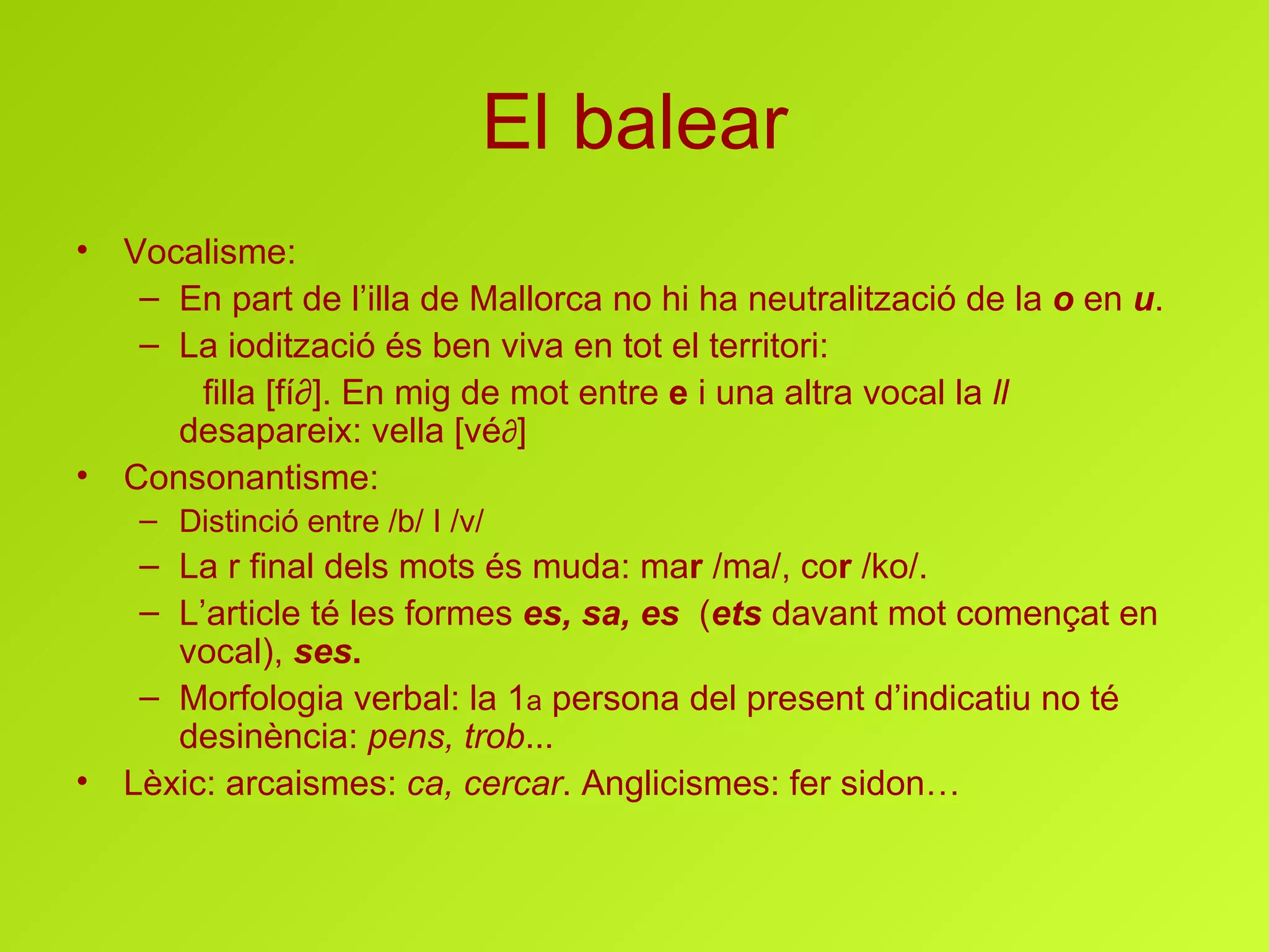 El balear Vocalisme: En part de l’illa de Mallorca no hi ha neutralització de la  o  en  u . La iodització és ben viva en tot el territori:  filla [fí ∂]. En mig de mot entre  e  i una altra vocal la  ll  desapareix: vella [vé ∂ ] Consonantisme : Distinció entre /b/ I /v/ La r final dels mots és muda: ma r  /ma/, co r  /ko/. L’article té les formes  es, sa, es   ( ets  davant mot començat en vocal ),  ses . Morfologia  verbal:  la 1 a  persona del present d’indicatiu no té desinència:  pens, trob ... Lèxic: arcaismes:  ca, cercar . Anglicismes: fer sidon…  