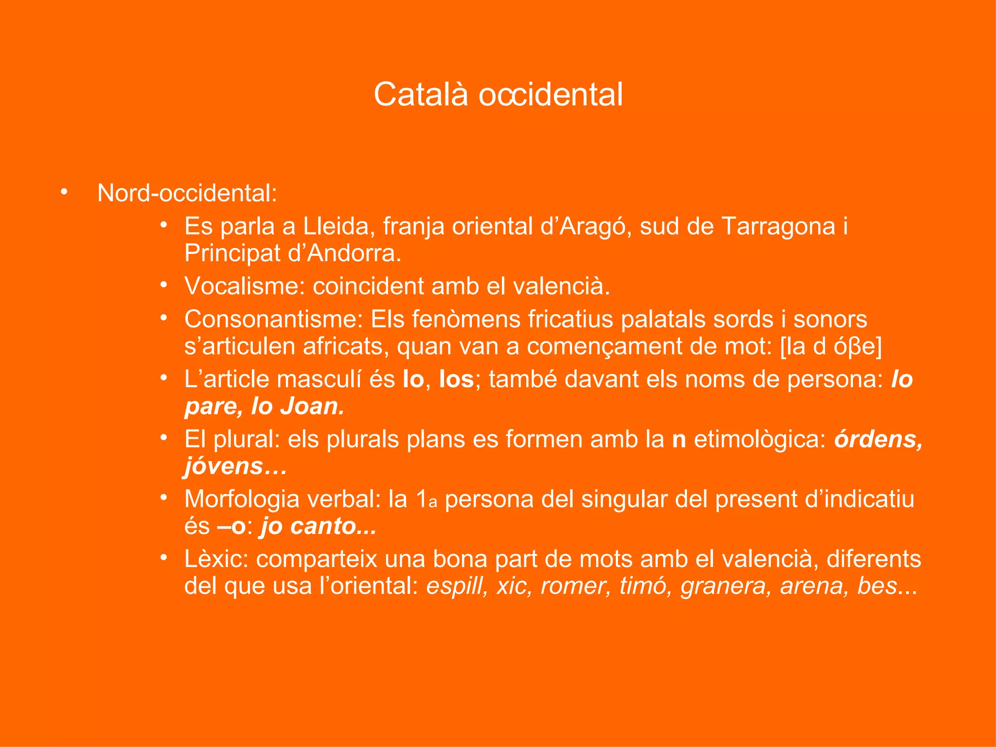 Català occidental Nord-occidental: Es parla a Lleida, franja oriental d’Aragó, sud de Tarragona i Principat d’Andorra. Vocalisme: coincident amb el valencià. Consonantisme: Els fenòmens fricatius palatals sords i sonors s’articulen africats, quan van a començament de mot: [la d óβe] L’article masculí és  lo ,  los ; també davant els noms de persona:  lo pare, lo Joan. El plural: els plurals plans es formen amb la  n  etimològica:  órdens, jóvens… Morfologia verbal: la 1 a  persona del singular del present d’indicatiu és  –o :  jo canto... Lèxic: comparteix una bona part de mots amb el valencià, diferents del que usa l’oriental:  espill, xic, romer, timó, granera, arena, bes ... 