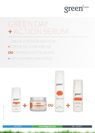 Juin 2014 www.labogreen.com Réf : 501001
Photosnoncontractuelles
Juin 2014 www.labogreen.com Réf : 501007
GREEN DAY
+ ACTION SERUM
CREME CONTOUR DES YEUX
+ CRÈME DE JOUR SUBLIME
OU CRÈME DE NUIT SUBLIME
+ SERUM MIRACLE ANTI-ÂGE
+ +OU
 