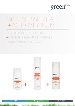 Juin 2014 www.labogreen.com Réf : 501001
Photosnoncontractuelles
Juin 2014 www.labogreen.com Réf : 501009
GREEN ESSENTIAL
+ ACTION SERUM
CREME CONTOUR DES YEUX
+ CRÈME HYDRATANTE UNIVERSELLE
+ SERUM MIRACLE ANTI-ÂGE
+ +
 