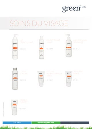 Juin 2014 www.labogreen.com Tous les produits
Photosnoncontractuelles
SOINS DU VISAGE
Juin 2014 www.labogreen.com Green à l’unité
MASQUE
PURIFIANT
011007
LOTION
TONIQUE
011009
PEELING
BIO-ENZYMATIQUE
VISAGE
011010
LAIT
DÉMAQUILLANT
011006
EAU MICELLAIRE
PURIFIANTE
011012
GEL NETTOYANT
VISAGE
011008
GOMMAGE
VISAGE
011011
 