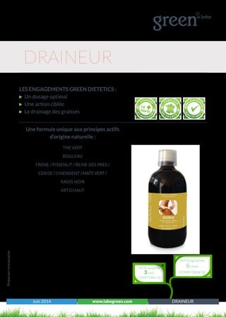 Juin 2014 www.labogreen.com DRAINEUR
Photosnoncontractuelles
LES ENGAGEMENTS GREEN DIETETICS :
Un dosage optimal
Une action ciblée
Le drainage des graisses
DRAINEUR
Une formule unique aux principes actifs
d’origine naturelle :
THE VERT
BOULEAU
FRENE / PISSENLIT / REINE DES PRES /
CERISE / CHIENDENT / MATE VERT /
RADIS NOIR
ARTICHAUT
Réf Programme
3 mois
COMP-DRAI-03
Réf Programme
6 mois
COMP-DRAI-06
 