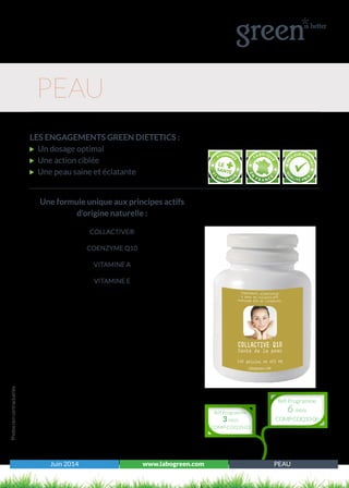 Juin 2014 www.labogreen.com PEAU
LES ENGAGEMENTS GREEN DIETETICS :
Un dosage optimal
Une action ciblée
Une peau saine et éclatante
Photosnoncontractuelles
PEAU
Réf Programme
3 mois
COMP-COQ10-03
Réf Programme
6 mois
COMP-COQ10-06
Une formule unique aux principes actifs
d’origine naturelle :
COLLACTIVE®
COENZYME Q10
VITAMINE A
VITAMINE E
 