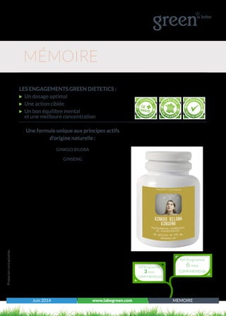 Juin 2014 www.labogreen.com MEMOIRE
Une formule unique aux principes actifs
d’origine naturelle :
GINKGO BILOBA
GINSENG
Photosnoncontractuelles
LES ENGAGEMENTS GREEN DIETETICS :
Un dosage optimal
Une action ciblée
Un bon équilibre mental
et une meilleure concentration
MÉMOIRE
Réf Programme
3 mois
COMP-MEMO-03
Réf Programme
6 mois
COMP-MEMO-06
 