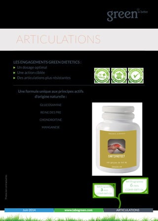 Juin 2014 www.labogreen.com ARTICULATIONS
Une formule unique aux principes actifs
d’origine naturelle :
GLUCOSAMINE
REINE DES PRE
CHONDROITINE
MANGANESE
Photosnoncontractuelles
ARTICULATIONS
LES ENGAGEMENTS GREEN DIETETICS :
Un dosage optimal
Une action ciblée
Des articulations plus résistantes
Réf Programme
3 mois
COMP-ARTI-03
Réf Programme
6 mois
COMP-ARTI-06
 