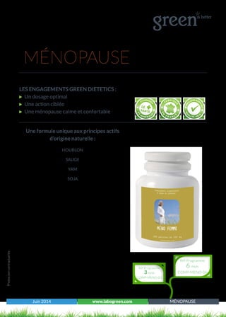 Juin 2014 www.labogreen.com MÉNOPAUSE
Une formule unique aux principes actifs
d’origine naturelle :
HOUBLON
SAUGE
YAM
SOJA
Photosnoncontractuelles
MÉNOPAUSE
LES ENGAGEMENTS GREEN DIETETICS :
Un dosage optimal
Une action ciblée
Une ménopause calme et confortable
Réf Programme
3 mois
COMP-MENO-03
Réf Programme
6 mois
COMP-MENO-06
 