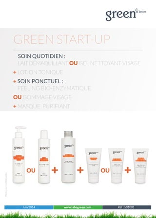 Juin 2014 www.labogreen.com Réf : 501001
Photosnoncontractuelles
Juin 2014 www.labogreen.com Réf : 501001
GREEN START-UP
	SOIN QUOTIDIEN :
LAITDÉMAQUILLANT OU GEL NETTOYANT VISAGE
+ LOTION TONIQUE
+ SOIN PONCTUEL :
PEELING BIO-ENZYMATIQUE
OU GOMMAGE VISAGE
+ MASQUE PURIFIANT
+OU OU++
 