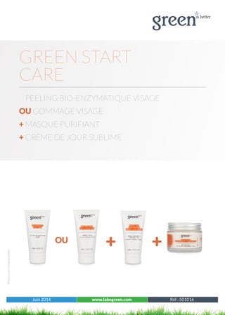 Juin 2014 www.labogreen.com Réf : 501001
Photosnoncontractuelles
Juin 2014 www.labogreen.com Réf : 501016
GREEN START
CARE
PEELING BIO-ENZYMATIQUE VISAGE
OU GOMMAGE VISAGE
+ MASQUE PURIFIANT
+ CRÈME DE JOUR SUBLIME
OU
+ +
 