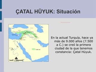 ÇATAL HÜYUK: Situación En la actual Turquía, hace ya más de 9.000 años (7.500 a C.) se creó la primera ciudad de la que tenemos constancia: Çatal Hüyuk. 