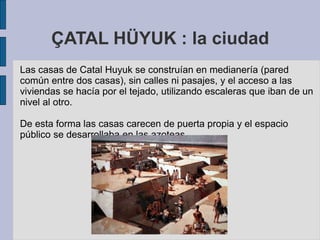ÇATAL HÜYUK : la ciudad
Las casas de Catal Huyuk se construían en medianería (pared
común entre dos casas), sin calles ni pasajes, y el acceso a las
viviendas se hacía por el tejado, utilizando escaleras que iban de un
nivel al otro.
De esta forma las casas carecen de puerta propia y el espacio
público se desarrollaba en las azoteas.