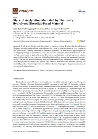 catalysts
Article
Glycerol Acetylation Mediated by Thermally
Hydrolysed Biosolids-Based Material
Mattia Bartoli , Chengyong Zhu , Michael Chae and David C. Bressler *
Department of Agricultural, Food and Nutritional Science, University of Alberta, 410 Ag/For Building,
Edmonton, AB T6G 2P5, Canada; mattia.bartoli@polito.it (M.B.); chengyon@ualberta.ca (C.Z.);
mchae@ualberta.ca (M.C.)
* Correspondence: dbressle@ualberta.ca; Tel.: +1-780-492-4986
Received: 15 November 2019; Accepted: 16 December 2019; Published: 18 December 2019 

Abstract: Crude glycerol is the main by-product of many renewable diesel production platforms.
However, the process of refining glycerol from this crude by-product stream is very expensive,
and thus does not currently compete with alternative processes. The acetylation of glycerol provides
an intriguing strategy to recover value-added products that are employable as fuel additives. In this
work, the conversion of glycerol to acetyl derivatives was facilitated by a heterogeneous catalyst
generated from the thermal hydrolysis of biosolids obtained from a municipal wastewater treatment
facility. The reaction was studied using several conditions including temperature, catalyst loading,
acetic acid:glycerol molar ratio, and reaction time. The data demonstrate the potential for using two
distinct by-product streams to generate fuel additives that can help improve the process economics of
renewable diesel production.
Keywords: biosolids; esterification; glycerol conversion; heterogeneous catalysis
1. Introduction
Biodiesel and renewable diesel commodities are one of the main driving forces of the green
economy [1] as they decrease the emission of CO2 compared to fossil fuels [2]. Currently, biodiesel
production is mainly performed through transesterification of triglycerides using methyl or ethyl
alcohols, which leads to the massive production of glycerol as a by-product [3]. Other technologies that
are capable of generating renewable diesel, such as thermal conversion of lipids, also generate glycerol
as a by-product [4–6]. The Organization for Economic Co-operation and Development of the Food and
Agriculture Organization of the United Nations (OECD-FAO) reports that global biodiesel production
will increase from 36 to 39 billion litres between 2017 and 2027 [7]. Since the amount of crude glycerol
recovered as a by-product is roughly 10% of the biodiesel generated [8], annual global production of
crude glycerol is anticipated to reach 3.9 billion litres by 2027. Currently, producing refined glycerol
from crude by-product streams is far more expensive than traditional processes [9–11] even if glycerol
itself has many uses [12], such as an additive for cosmetic [13,14] and pharmaceutical [15] industries
and as cattle feed [16,17]. Nonetheless, glycerol is an attractive feedstock for several conversion
procedures, including oxidation [18], hydrogenolysis [19], etherification [20], esterification [21,22],
glycerol carbonate synthesis [23–25] and biological conversions [24]. In particular, glycerol acetyl
derivatives have received increasing attention due to their wide applications in many fields,
from polymer production to fuel additive manufacturing [26–30]. The glycerol acetylation process
produces three different compounds, monoacetins, diacetins and triacetin, whose yields are affected
by many process and chemical parameters [31,32]. Mixtures of diacetins and triacetin are valuable
diesel or gasoline additives leading to enhanced cold resistance, improved viscosity and anti-knocking
properties [33,34]. Similarly, monoacetins could be converted to solketal derivatives that show the same
Catalysts 2020, 10, 5; doi:10.3390/catal10010005 www.mdpi.com/journal/catalysts
 