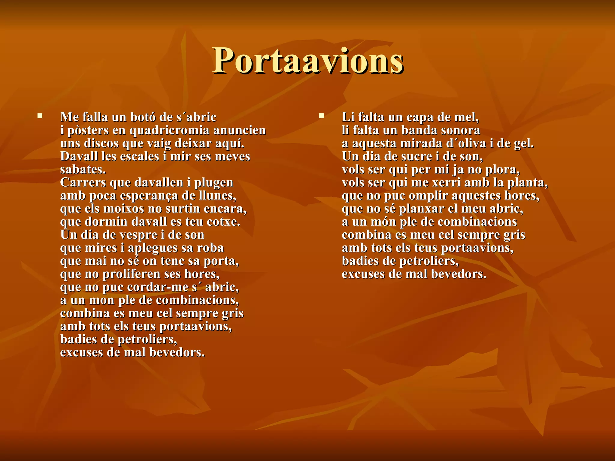 Portaavions Me falla un botó de s´abric  i pòsters en quadricromia anuncien  uns discos que vaig deixar aquí.  Davall les escales i mir ses meves sabates.  Carrers que davallen i plugen  amb poca esperança de llunes,  que els moixos no surtin encara,  que dormin davall es teu cotxe.  Un dia de vespre i de son  que mires i aplegues sa roba  que mai no sé on tenc sa porta,  que no proliferen ses hores,  que no puc cordar-me s´ abric,  a un mon ple de combinacions,  combina es meu cel sempre gris  amb tots els teus portaavions,  badies de petroliers,  excuses de mal bevedors.  Li falta un capa de mel,  li falta un banda sonora  a aquesta mirada d´oliva i de gel.  Un dia de sucre i de son,  vols ser qui per mi ja no plora,  vols ser qui me xerri amb la planta,  que no puc omplir aquestes hores,  que no sé planxar el meu abric,  a un món ple de combinacions  combina es meu cel sempre gris  amb tots els teus portaavions,  badies de petroliers,  excuses de mal bevedors. 