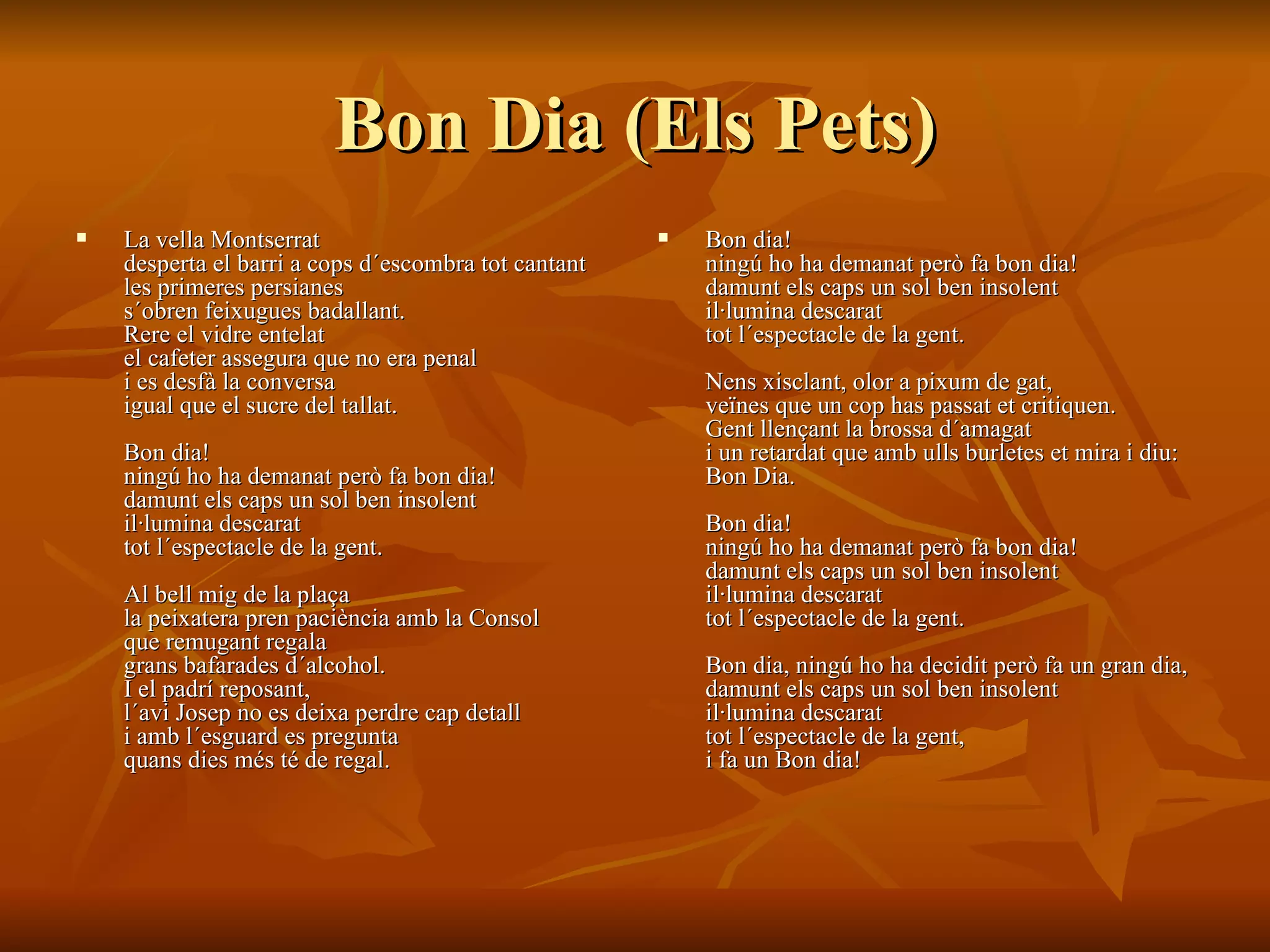 Bon Dia (Els Pets) La vella Montserrat  desperta el barri a cops d´escombra tot cantant  les primeres persianes  s´obren feixugues badallant.  Rere el vidre entelat  el cafeter assegura que no era penal  i es desfà la conversa  igual que el sucre del tallat.  Bon dia!  ningú ho ha demanat però fa bon dia!  damunt els caps un sol ben insolent  il·lumina descarat  tot l´espectacle de la gent.  Al bell mig de la plaça  la peixatera pren paciència amb la Consol  que remugant regala  grans bafarades d´alcohol.  I el padrí reposant,  l´avi Josep no es deixa perdre cap detall  i amb l´esguard es pregunta  quans dies més té de regal.  Bon dia!  ningú ho ha demanat però fa bon dia!  damunt els caps un sol ben insolent  il·lumina descarat  tot l´espectacle de la gent.  Nens xisclant, olor a pixum de gat,  veïnes que un cop has passat et critiquen.  Gent llençant la brossa d´amagat  i un retardat que amb ulls burletes et mira i diu:  Bon Dia.  Bon dia!  ningú ho ha demanat però fa bon dia!  damunt els caps un sol ben insolent  il·lumina descarat  tot l´espectacle de la gent.  Bon dia, ningú ho ha decidit però fa un gran dia,  damunt els caps un sol ben insolent  il·lumina descarat  tot l´espectacle de la gent,  i fa un Bon dia!   