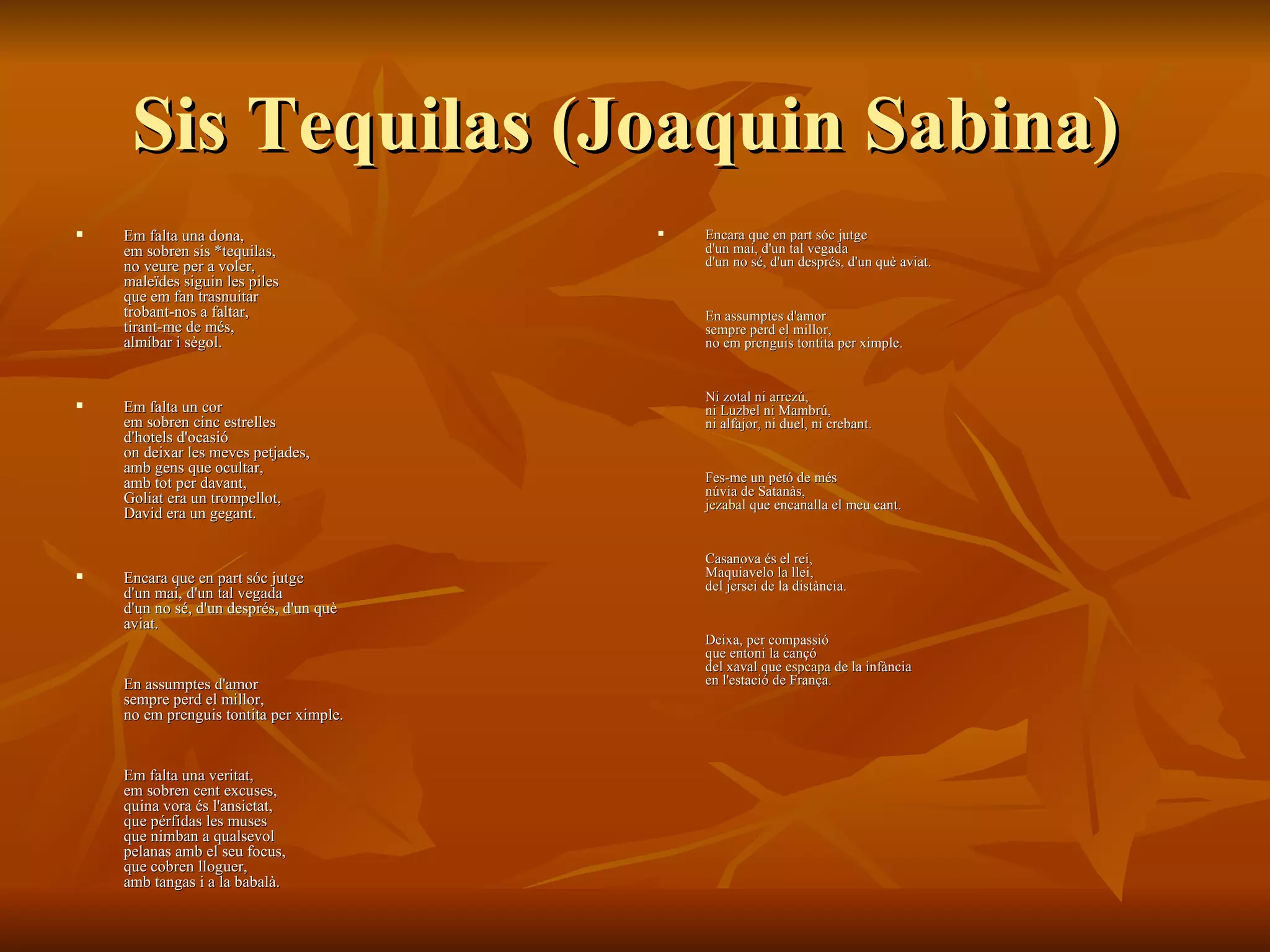 Sis Tequilas (Joaquin Sabina)  Em falta una dona,  em sobren sis *tequilas,  no veure per a voler,  maleïdes siguin les piles  que em fan trasnuitar  trobant-nos a faltar,  tirant-me de més,  almíbar i sègol.  Em falta un cor  em sobren cinc estrelles  d'hotels d'ocasió  on deixar les meves petjades,  amb gens que ocultar,  amb tot per davant,  Goliat era un trompellot,  David era un gegant.  Encara que en part sóc jutge  d'un mai, d'un tal vegada  d'un no sé, d'un després, d'un què  aviat.  En assumptes d'amor  sempre perd el millor,  no em prenguis tontita per ximple.  Em falta una veritat,  em sobren cent excuses,  quina vora és l'ansietat,  que pérfidas les muses  que nimban a qualsevol  pelanas amb el seu focus,  que cobren lloguer,  amb tangas i a la babalà. Encara que en part sóc jutge  d'un mai, d'un tal vegada  d'un no sé, d'un després, d'un què aviat.  En assumptes d'amor  sempre perd el millor,  no em prenguis tontita per ximple.  Ni zotal ni  arrezú ,  ni Luzbel ni Mambrú,  ni alfajor, ni duel, ni crebant.  Fes-me un petó de més  núvia de Satanàs,  jezabal  que encanalla el meu cant.  Casanova és el rei,  Maquiavelo la llei,  del jersei de la distància.  Deixa, per compassió  que entoni la cançó  del xaval que  espcapa  de la infància  en l'estació de França. 