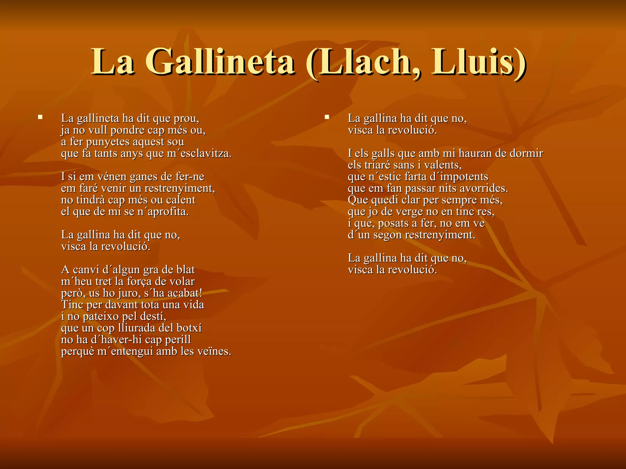 La Gallineta ( Llach, Lluis)   La gallineta ha dit que prou,  ja no vull pondre cap més ou,  a fer punyetes aquest sou  que fa tants anys que m´esclavitza.  I si em vénen ganes de fer-ne  em faré venir un restrenyiment,  no tindrà cap més ou calent  el que de mi se n´aprofita.  La gallina ha dit que no,  visca la revolució.  A canvi d´algun gra de blat  m´heu tret la força de volar  però, us ho juro, s´ha acabat!  Tinc per davant tota una vida  i no pateixo pel destí,  que un cop lliurada del botxí  no ha d´haver-hi cap perill  perquè m´entengui amb les veïnes.  La gallina ha dit que no,  visca la revolució.  I els galls que amb mi hauran de dormir  els triaré sans i valents,  que n´estic farta d´impotents  que em fan passar nits avorrides.  Que quedi clar per sempre més,  que jo de verge no en tinc res,  i que, posats a fer, no em ve  d´un segon restrenyiment.  La gallina ha dit que no,  visca la revolució.   