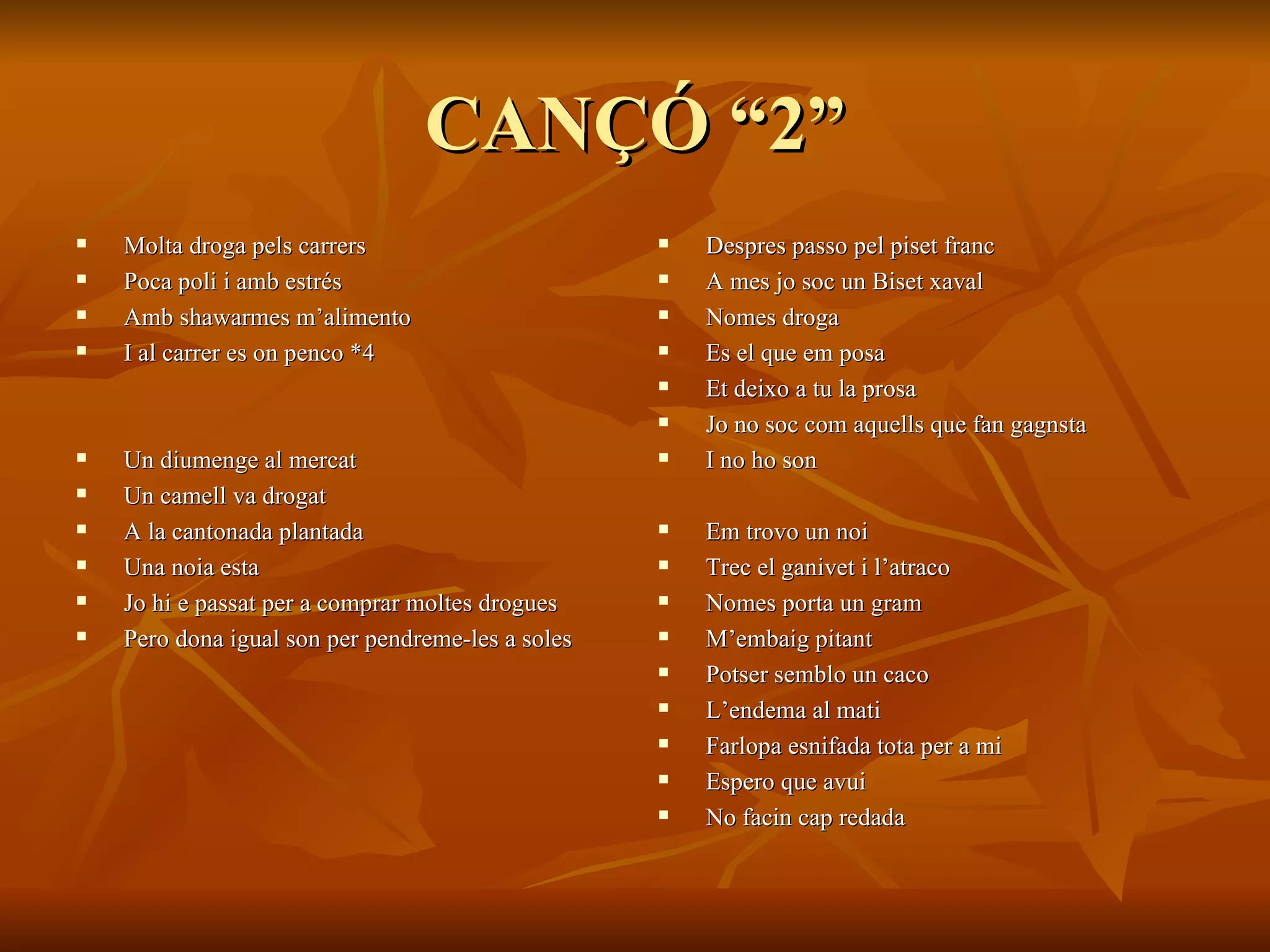 CANÇÓ “2” Molta droga pels carrers Poca poli i amb estrés Amb shawarmes m’alimento  I al carrer es on penco *4 Un diumenge al mercat  Un camell va drogat A la cantonada plantada Una noia esta Jo hi e passat per a comprar moltes drogues Pero dona igual son per pendreme-les a soles Despres passo pel piset franc A mes jo soc un Biset xaval Nomes droga  Es el que em posa Et deixo a tu la prosa Jo no soc com aquells que fan gagnsta  I no ho son Em trovo un noi Trec el ganivet i l’atraco Nomes porta un gram M’embaig pitant Potser semblo un caco L’endema al mati Farlopa esnifada tota per a mi Espero que avui  No facin cap redada 