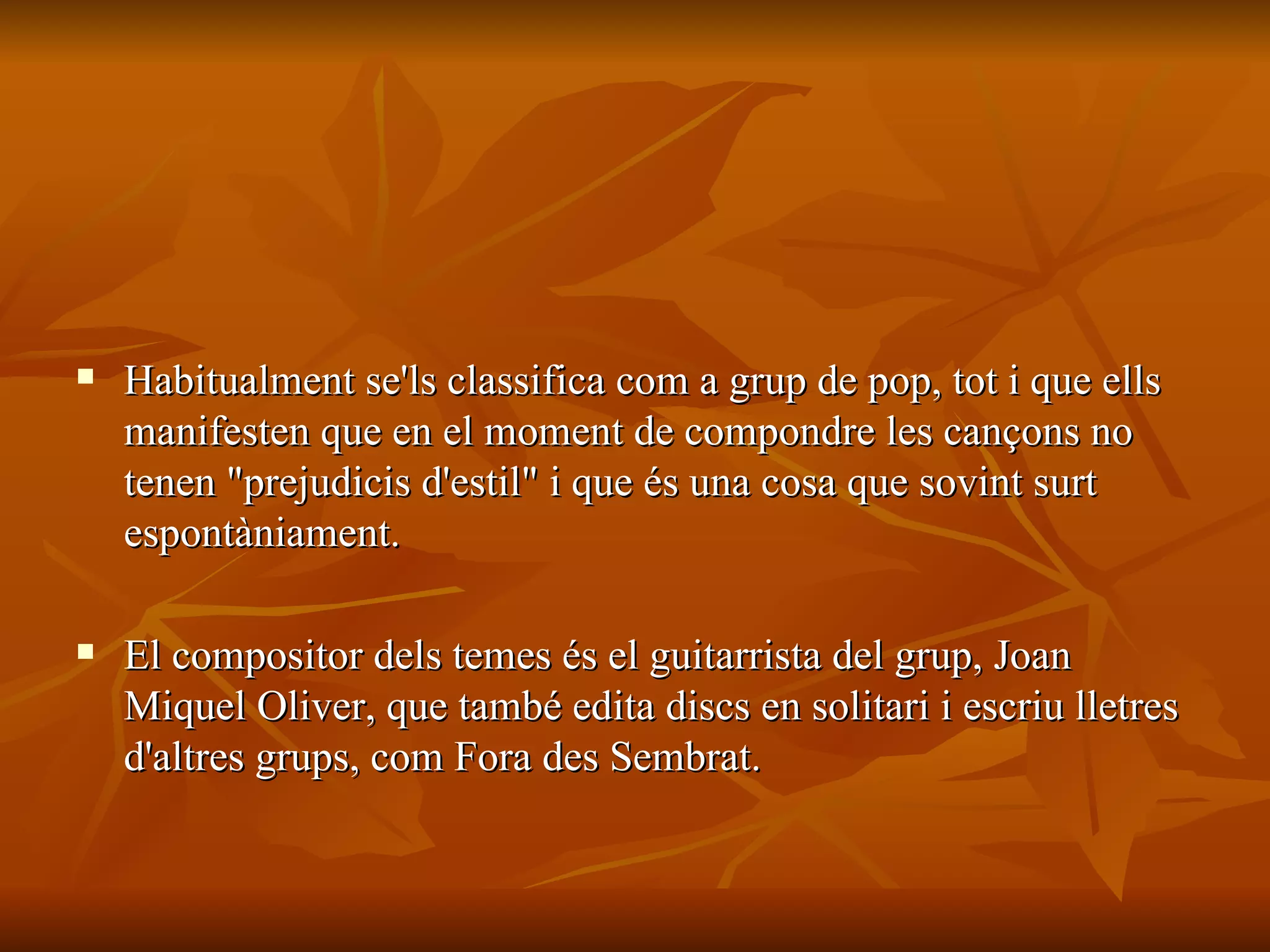 Habitualment se'ls classifica com a grup de pop, tot i que ells manifesten que en el moment de compondre les cançons no tenen "prejudicis d'estil" i que és una cosa que sovint surt espontàniament. El compositor dels temes és el guitarrista del grup, Joan Miquel Oliver, que també edita discs en solitari i escriu lletres d'altres grups, com Fora des Sembrat. 