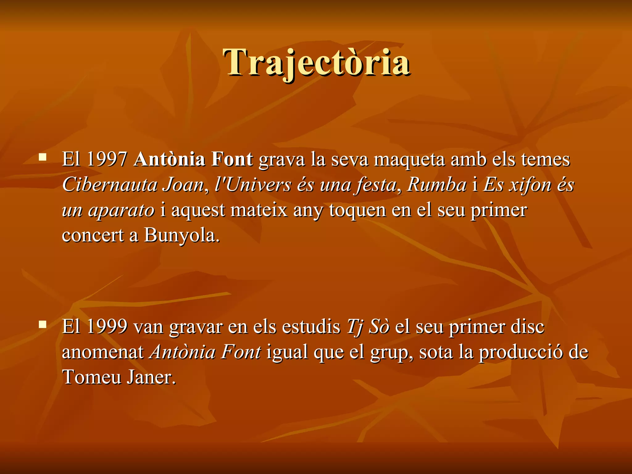 Trajectòria El 1997  Antònia Font  grava la seva maqueta amb els temes  Cibernauta Joan ,  l'Univers és una festa ,  Rumba  i  Es xifon és un aparato  i aquest mateix any toquen en el seu primer concert a Bunyola. El 1999 van gravar en els estudis  Tj Sò  el seu primer disc anomenat  Antònia Font  igual que el grup, sota la producció de Tomeu Janer. 