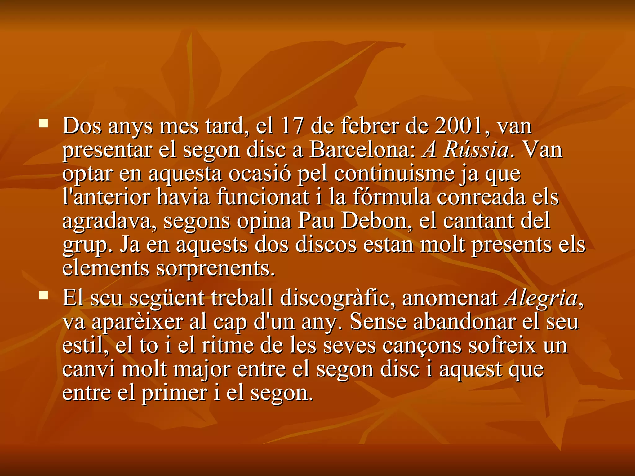 Dos anys mes tard, el 17 de febrer de 2001, van presentar el segon disc a Barcelona:  A Rússia . Van optar en aquesta ocasió pel continuisme ja que l'anterior havia funcionat i la fórmula conreada els agradava, segons opina Pau Debon, el cantant del grup. Ja en aquests dos discos estan molt presents els elements sorprenents. El seu següent treball discogràfic, anomenat  Alegria , va aparèixer al cap d'un any. Sense abandonar el seu estil, el to i el ritme de les seves cançons sofreix un canvi molt major entre el segon disc i aquest que entre el primer i el segon. 