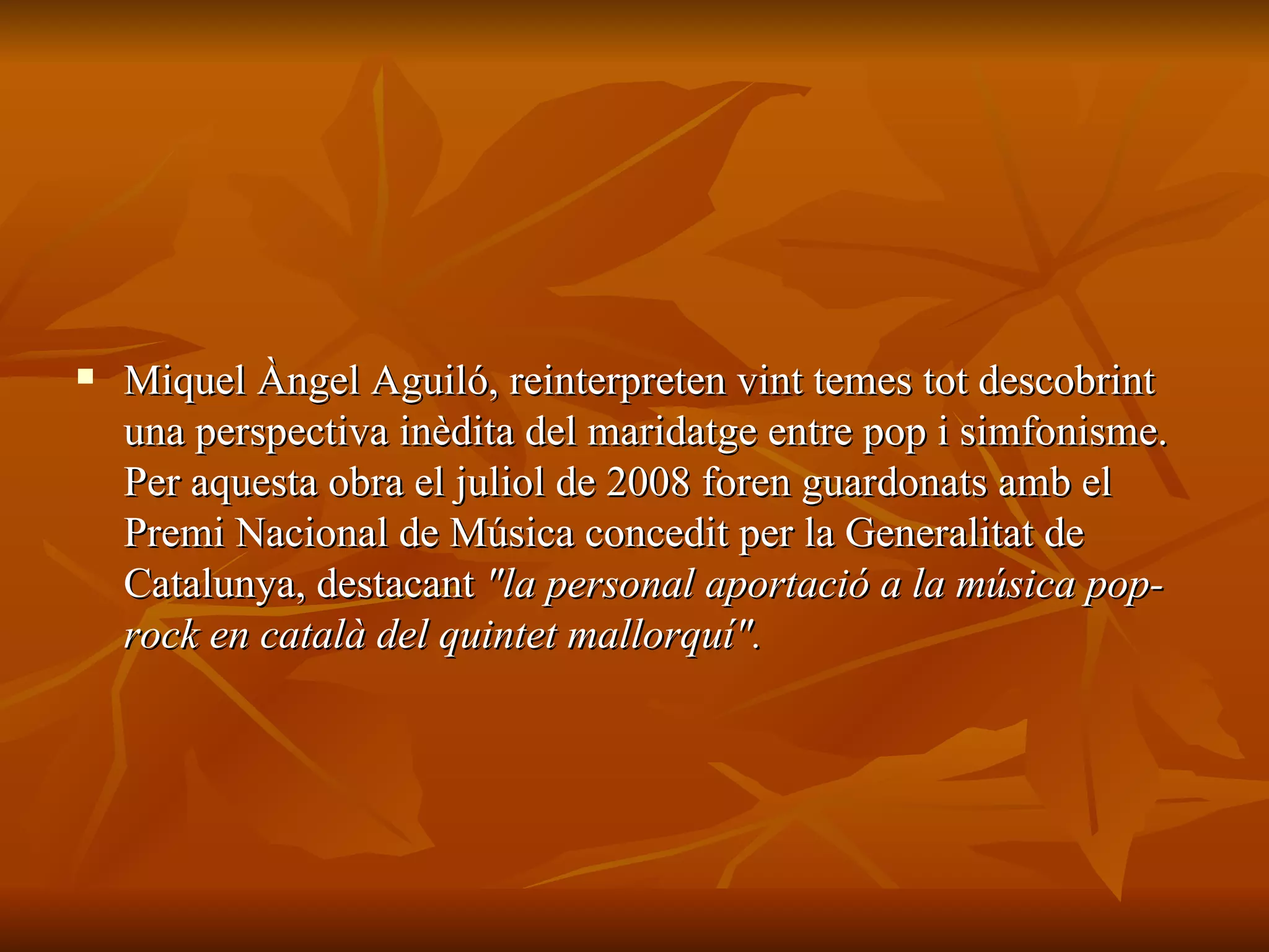 Miquel Àngel Aguiló, reinterpreten vint temes tot descobrint una perspectiva inèdita del maridatge entre pop i simfonisme. Per aquesta obra el juliol de 2008 foren guardonats amb el Premi Nacional de Música concedit per la Generalitat de Catalunya, destacant  "la personal aportació a la música pop-rock en català del quintet mallorquí". 