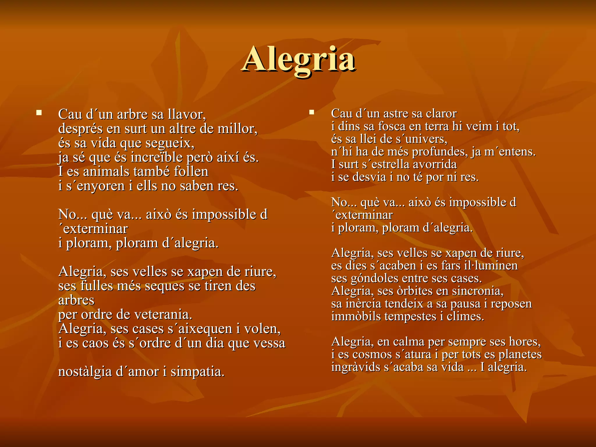 Alegria Cau d´un arbre sa llavor,  després en surt un altre de millor,  és sa vida que segueix,  ja sé que és increïble però així és.  I es animals també follen  i s´enyoren i ells no saben res.  No... què va... això és impossible d´exterminar  i ploram, ploram d´alegria.  Alegria, ses velles se xapen de riure,  ses fulles més seques se tiren des arbres  per ordre de veterania.  Alegria, ses cases s´aixequen i volen,  i es caos és s´ordre d´un dia que vessa  nostàlgia d´amor i simpatia.  Cau d´un astre sa claror  i dins sa fosca en terra hi veim i tot,  és sa llei de s´univers,  n´hi ha de més profundes, ja m´entens.  I surt s´estrella avorrida  i se desvia i no té por ni res.  No... què va... això és impossible d´exterminar  i ploram, ploram d´alegria.  Alegria, ses velles se xapen de riure,  es dies s´acaben i es fars il·luminen  ses góndoles entre ses cases.  Alegria, ses òrbites en sincronia,  sa inèrcia tendeix a sa pausa i reposen  immòbils tempestes i climes.  Alegria, en calma per sempre ses hores,  i es cosmos s´atura i per tots es planetes  ingràvids s´acaba sa vida ... I alegria. 