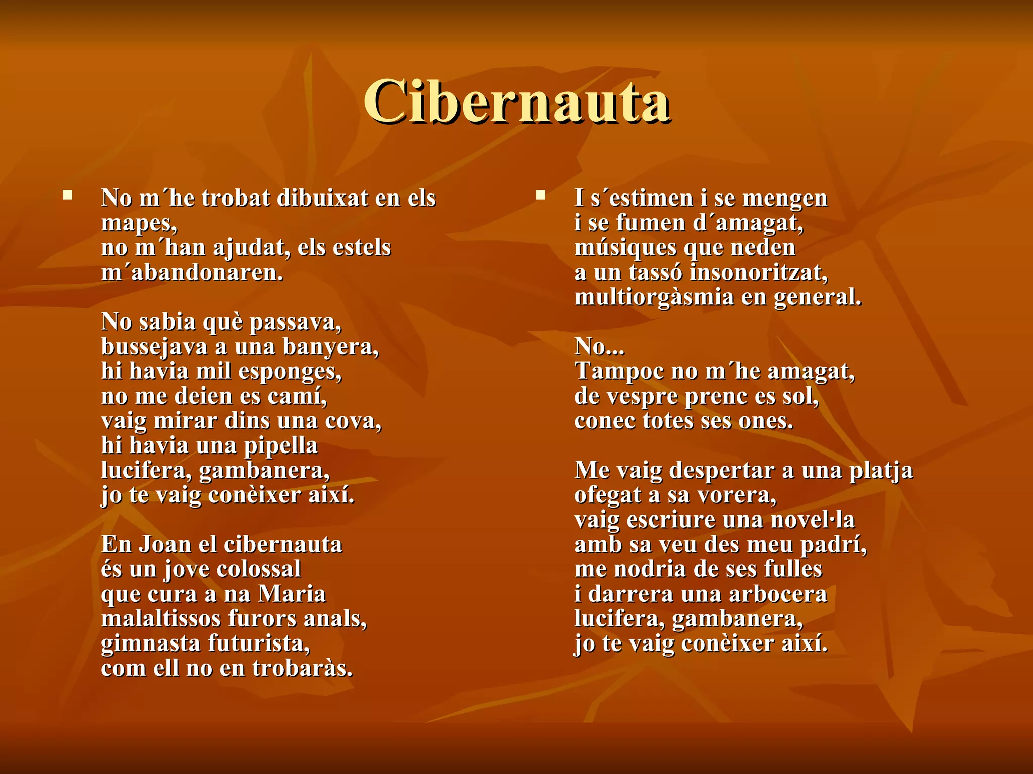 Cibernauta No m´he trobat dibuixat en els mapes,  no m´han ajudat, els estels  m´abandonaren.  No sabia què passava,  bussejava a una banyera,  hi havia mil esponges,  no me deien es camí,  vaig mirar dins una cova,  hi havia una pipella  lucifera, gambanera,  jo te vaig conèixer així.  En Joan el cibernauta  és un jove colossal  que cura a na Maria  malaltissos furors anals,  gimnasta futurista,  com ell no en trobaràs.  I s´estimen i se mengen  i se fumen d´amagat,  músiques que neden  a un tassó insonoritzat,  multiorgàsmia en general.  No...  Tampoc no m´he amagat,  de vespre prenc es sol,  conec totes ses ones.  Me vaig despertar a una platja  ofegat a sa vorera,  vaig escriure una novel·la  amb sa veu des meu padrí,  me nodria de ses fulles  i darrera una arbocera  lucifera, gambanera,  jo te vaig conèixer així. 