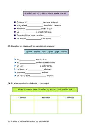Em poso el _______________ per anar a dormir.
M’agrada el _______________ de vainilla i xocolata.
Al mes de ______________ acaba el curs.
La _______________ té el coll molt llarg.
Quan acabis de jugar, recull les _______________.
He anat al ______________ a fer esport.
33. Completa les frases amb les paraules del requadre:
juguem – juguen – jugo – jugues – juga – jugueu
Jo _______________ amb la pilota.
Tu _______________ amb les construccions.
En Max _______________ a saltar corda.
La Marta i jo _______________ al parxís.
Vosaltres _______________ a nines.
En Pol i la Tura _______________ a cartes.
34. Pica les paraules i copia-les on correspongui:
1 síl·laba 2 síl·labes 3 síl·labes
35. Canvia la paraula destacada pel seu contrari:
gimnàs – juny – joguines – pijama – gelat – girafa
julivert – esponja – camí – elefant –gos – mico – dit – cabàs – pi
 