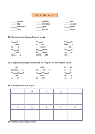 _____ xandall _____ estrelles _____ cor
_____ llop _____ ampolles _____ secrets
_____ masovera _____ ogre _____ rateta
_____ hort _____ tisores _____ aigua
42. Completa aquests paraules amb r o rr:
a____el ba____i ca____er
____esta a____òs hive____n
go____a ____aspall ____ata
se____p pe____uquer ma____ó
____atolí fo____matge se____a
guita____a sama____eta ma____
43. Completa aquestes paraules amb r o rr i pinta les r que sonen fluixes:
____oc ____esta fo____at
primave____a ca____ete____a a____el
vo____e____a a____ma____i a____a
____oja ____osa ca____a
a____òs gi____afa ca____o
44. Escriu paraules que tinguin:
cr pr fr gr f
m n b v h
45. Classifica aquestes paraules:
el – la – els – les – l’
 