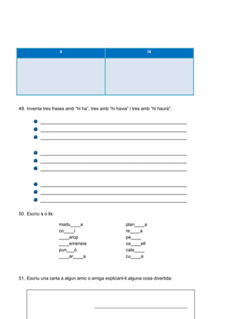 x ix
49. Inventa tres frases amb “hi ha”, tres amb “hi havia” i tres amb “hi haurà”:
__________________________________________________________
__________________________________________________________
__________________________________________________________
__________________________________________________________
__________________________________________________________
__________________________________________________________
__________________________________________________________
__________________________________________________________
__________________________________________________________
50. Escriu x o ix:
madu____a plan____a
co____í re____a
____arop pe____
____emeneia va____ell
pun___ó cala____
____ar____a cu____a
51. Escriu una carta a algun amic o amiga explicant-li alguna cosa divertida:
_____________________________________________
 