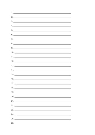 1. ______________________________________________________
2. ______________________________________________________
3. ______________________________________________________
4. ______________________________________________________
5. ______________________________________________________
6. ______________________________________________________
7. ______________________________________________________
8. ______________________________________________________
9. ______________________________________________________
10. _____________________________________________________
11. _____________________________________________________
12. _____________________________________________________
13. _____________________________________________________
14. _____________________________________________________
15. _____________________________________________________
16. _____________________________________________________
17. _____________________________________________________
18. _____________________________________________________
19. _____________________________________________________
20. _____________________________________________________
21. _____________________________________________________
22. _____________________________________________________
23. _____________________________________________________
24. _____________________________________________________
25. _____________________________________________________
26. _____________________________________________________
 