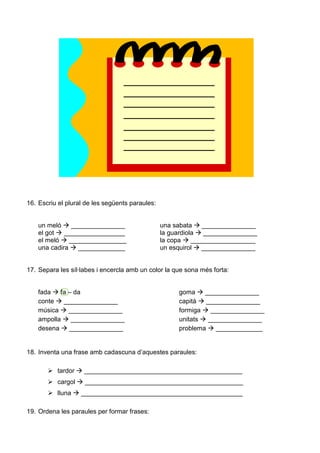 16. Escriu el plural de les següents paraules:
un meló _______________ una sabata _______________
el got _________________ la guardiola _______________
el meló ________________ la copa __________________
una cadira _____________ un esquirol _______________
17. Separa les síl·labes i encercla amb un color la que sona més forta:
fada fa – da goma _______________
conte _______________ capità _______________
música _______________ formiga _______________
ampolla _______________ unitats _______________
desena _______________ problema _____________
18. Inventa una frase amb cadascuna d’aquestes paraules:
tardor ____________________________________________
cargol ____________________________________________
lluna _____________________________________________
19. Ordena les paraules per formar frases:
 