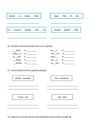 _______________________________ ______________________________
______________________________________ ______________________________
20. Completa aquestes paraules amb s o ss i copia-les:
___ilenci __________ bo___a __________
palla___o __________ fine___tra __________
pi___arra __________ lleon___ __________
___abata __________ cla___e __________
___emàfor __________ ca___ola __________
21. Inventa rodolins amb les següents paraules:
______________________________ ______________________________
______________________________ ______________________________
______________________________ ______________________________
______________________________ ______________________________
22. Explica com són els animals de les fotografies escrivint frases amb és i té:
escolta - La - música. - Carla aigua. - Pep - En - beu
La - esmorza - entrepà. - Sara - un mengen - galetes. - Elles
estrella - meravella Fina - mandarina
Tomàs - nas pell - anell
 