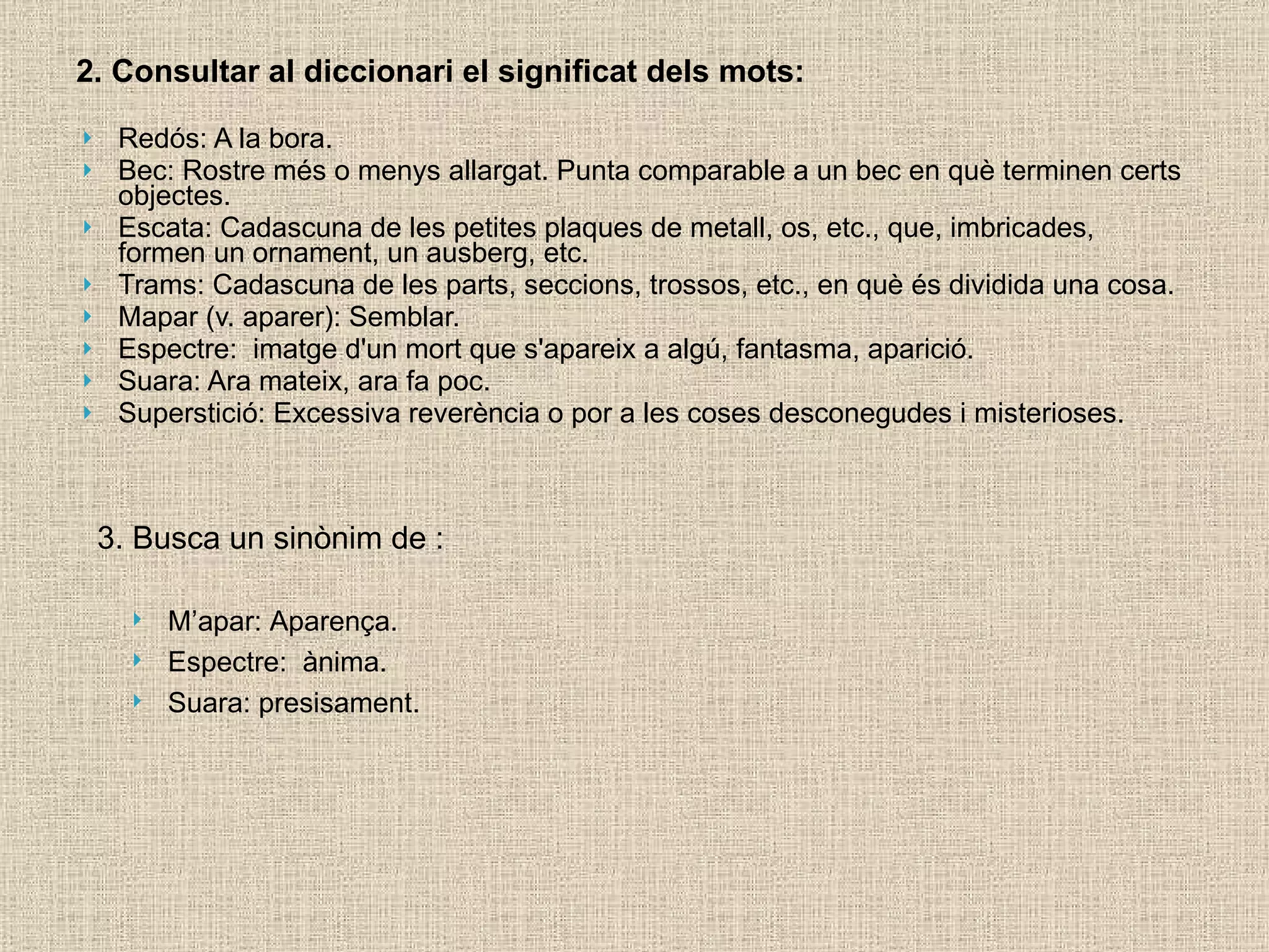2. Consultar al diccionari el significat dels mots: Redós: A la bora. Bec: Rostre més o menys allargat. Punta comparable a un bec en què terminen certs objectes. Escata: Cadascuna de les petites plaques de metall, os, etc., que, imbricades, formen un ornament, un ausberg, etc. Trams: Cadascuna de les parts, seccions, trossos, etc., en què és dividida una cosa. Mapar (v. aparer): Semblar. Espectre:  imatge d'un mort que s'apareix a algú, fantasma, aparició. Suara: Ara mateix, ara fa poc. Superstició: Excessiva reverència o por a les coses desconegudes i misterioses. 3. Busca un sinònim de : M’apar: Aparença. Espectre:  ànima.  Suara: presisament. 