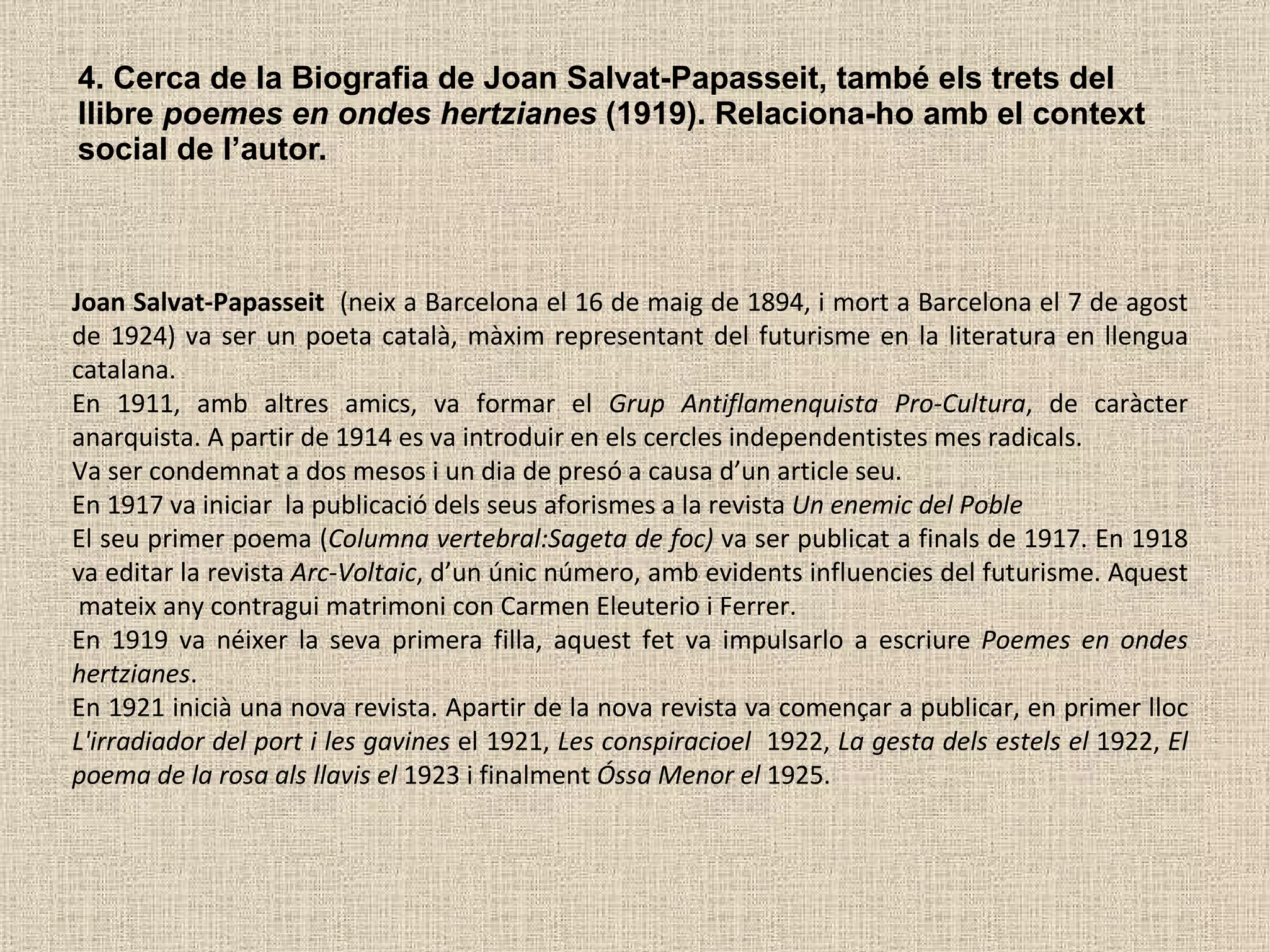 4. Cerca de la Biografia de Joan Salvat-Papasseit, també els trets del llibre  poemes   en ondes hertzianes  (1919). Relaciona-ho amb el context social de l’autor.  Joan Salvat-Papasseit   (neix a Barcelona el 16 de maig de 1894, i mort a Barcelona el 7 de agost de 1924) va ser un poeta català, màxim representant del futurisme en la literatura en llengua catalana.  En 1911, amb altres amics, va formar el  Grup Antiflamenquista Pro-Cultura , de caràcter anarquista. A partir de 1914 es va introduir en els cercles independentistes mes radicals.  Va ser condemnat a dos mesos i un dia de presó a causa d’un article seu.  En 1917 va iniciar  la publicació dels seus aforismes a la revista  Un enemic del Poble   El seu primer poema ( Columna vertebral:Sageta de foc)  va ser publicat a finals de 1917. En 1918 va editar la revista  Arc-Voltaic , d’un únic número, amb evidents influencies del futurisme. Aquest  mateix any contragui matrimoni con Carmen Eleuterio i Ferrer.  En 1919 va néixer la seva primera filla, aquest fet va impulsarlo a escriure  Poemes en ondes hertzianes .  En 1921 inicià una nova revista. Apartir de la nova revista va començar a publicar, en primer lloc  L'irradiador del port i les gavines  el 1921,  Les conspiracioel  1922,  La gesta dels estels el  1922,  El poema de la rosa als llavis el  1923 i finalment  Óssa Menor el  1925. 