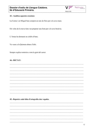 Dossier d’estiu de Llengua Catalana.
6è d’Educació Primària.

43.- Analitza aquestes oracions:

La Carme i en Miquel han comprat un ram de flors per a la seva mare.



Els veïns de la meva tieta van preparar una festa per a la seva besàvia.



L’Arnau ha demanat un crèdit al banc.



Va veure a la Quimeta abans d’ahir.



Sempre explica tonteries a tota la gent del carrer.



44.- DICTAT:
...............................................................................................................................................................
...............................................................................................................................................................
...............................................................................................................................................................
...............................................................................................................................................................
...............................................................................................................................................................
...............................................................................................................................................................
...............................................................................................................................................................
...............................................................................................................................................................
...............................................................................................................................................................
...............................................................................................................................................................


45.- Repeteix cada falta d’ortografia cinc vegades.
..............................................................................................................................................................
..............................................................................................................................................................
..............................................................................................................................................................
..............................................................................................................................................................
..............................................................................................................................................................
..............................................................................................................................................................
..............................................................................................................................................................
                                                                                                                                                                 12
 