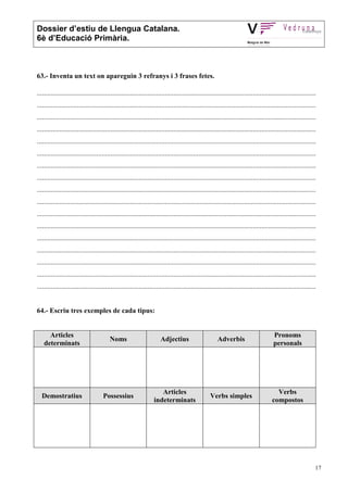 Dossier d’estiu de Llengua Catalana.
6è d’Educació Primària.



63.- Inventa un text on apareguin 3 refranys i 3 frases fetes.

...............................................................................................................................................................
...............................................................................................................................................................
...............................................................................................................................................................
...............................................................................................................................................................
...............................................................................................................................................................
...............................................................................................................................................................
...............................................................................................................................................................
...............................................................................................................................................................
...............................................................................................................................................................
...............................................................................................................................................................
...............................................................................................................................................................
...............................................................................................................................................................
...............................................................................................................................................................
...............................................................................................................................................................
...............................................................................................................................................................
...............................................................................................................................................................
...............................................................................................................................................................


64.- Escriu tres exemples de cada tipus:


      Articles                                                                                                                        Pronoms
                                         Noms                         Adjectius                       Adverbis
    determinats                                                                                                                       personals




                                                                     Articles                                                           Verbs
  Demostratius                       Possessius                                                   Verbs simples
                                                                  indeterminats                                                       compostos




                                                                                                                                                              17
 