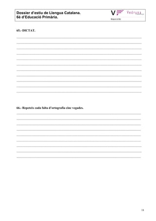 Dossier d’estiu de Llengua Catalana.
6è d’Educació Primària.


65.- DICTAT.

...............................................................................................................................................................
...............................................................................................................................................................
...............................................................................................................................................................
...............................................................................................................................................................
...............................................................................................................................................................
...............................................................................................................................................................
...............................................................................................................................................................
...............................................................................................................................................................
...............................................................................................................................................................
...............................................................................................................................................................
...............................................................................................................................................................




66.- Repeteix cada falta d’ortografia cinc vegades.
..............................................................................................................................................................
..............................................................................................................................................................
..............................................................................................................................................................
..............................................................................................................................................................
..............................................................................................................................................................
..............................................................................................................................................................
...............................................................................................................................................................
...............................................................................................................................................................
..............................................................................................................................................................




                                                                                                                                                                 18
 