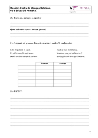 Dossier d’estiu de Llengua Catalana.
6è d’Educació Primària.


20.- Escriu cinc paraules compostes:

..............................................................................................................................................................
..............................................................................................................................................................
Quan les hem de separar amb un guionet?
..............................................................................................................................................................
..............................................................................................................................................................


21.- Assenyala els pronoms d’aquestes oracions i analitza’ls en el quadre:


Elles prepararan el sopar.                                                                   Tu ets el meu millor amic.
És millor que ella surti abans.                                                              Vosaltres guanyareu el concurs!
Demà nosaltres anirem al cinema.                                                              Jo vaig estudiar molt per l’examen.


                                                              Persona                             Nombre




22.- DICTAT:
...............................................................................................................................................................
...............................................................................................................................................................
...............................................................................................................................................................
...............................................................................................................................................................
...............................................................................................................................................................
...............................................................................................................................................................
...............................................................................................................................................................
...............................................................................................................................................................
...............................................................................................................................................................
...............................................................................................................................................................


                                                                                                                                                                  6
 