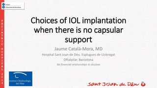 Choices of IOL implantation 
when there is no capsular 
support 
Jaume Català-Mora, MD 
Hospital Sant Joan de Déu. Esplugues de Llobregat 
Oftalpilar. Barcelona 
No financial relationships to disclose 
 