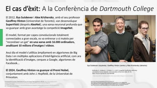 El 2012, Ilya Sutskever i Alex Krizhevsky, amb el seu professor
Geoffrey Hinton (Universitat de Toronto), van desenvolupar
SuperVisió (després AlexNet), una xarxa neuronal profunda que
va guanyar amb gran avantatge la competició ImageNet.
El model, format per capes convolucionals totalment
connectades a gran escala, es va entrenar a si mateix per
"reconèixer un gat" en una xarxa amb 16.000 ordinadors,
analitzant 10 milions d'imatges i vídeos.
Avui dia el model s'utilitza àmpliament en algorismes de Big
Data i en múltiples aplicacions d'intel·ligència artificial, com ara
la identificació d'imatges, cerques a Google, algorismes de
Facebook...
El 2024, Geoffrey Hinton va guanyar el Premi Nobel,
conjuntament amb John J. Hopfield, de la Universitat de
Princeton.
Ilya Sutskever (izquierda), Geoffrey Hinton (centro) y Alex Krizhevsky (derecha)
Comparativa sobre fiabilidad de la IA-Image Recognition (2018) https://www.google.com/url?
sa=i&url=https%3A%2F%2Fphysicsworld.com%2Fa%2Ffighting-algorithmic-bias-in-artificial-intelligence
%2F&psig=AOvVaw0-
kSzF8sDVXagSbQNDfVWe&ust=1710801683995000&source=images&cd=vfe&opi=89978449&ved=0CBMQjRxqFwoTCOiX
6Yiv_IQDFQAAAAAdAAAAABAi
https://www.linkedin.com/pulse/geoffrey-hinton-leader-artificial-intlligence-lumen-foundation/
https://www.image-net.org/challenges/LSVRC/2012/results.html
https://medium.com/aifrontiers/the-journey-of-openais-founder-ilya-sutskever-s-story-486e96cd008f
https://media.licdn.com/dms/image/v2/D5622AQEOdemKmXlb8g/feedshare-shrink_800/B56Zm_EYi_KAAg-/
0/1759847221767?e=1771459200&v=beta&t=DLZSmeR_IUKWYKc10pwLZ--oUO3thGekyMnu93qXI2Y
https://mscac.utoronto.ca/news/congratulations-pour-in-for-geoffrey-hinton-after-nobel-win/
Krizhevsky, A., Sutskever, I., & Hinton, G. E. (2017). ImageNet classification with deep
convolutional neural networks. Communications of the ACM, 60(6), 84–90.
https://dl.acm.org/doi/10.1145/3065386
El cas d’èxit: A la Conferència de Dartmouth College
 