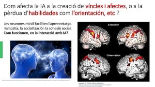 Com afecta la IA a la creació de víncles i afectes, o a la
pèrdua d’habilidades com l’orientación, etc ?
https://media.licdn.com/dms/image/C5112AQGuxfN-6Yw7sQ/article-cover_image-shrink_720_1280/0/1563131818233?e=2147483647&v=beta&t=Gh_O2CI-t7VM6_QkmaSMchGbKtqW9UJCpr797GpnUL0
Keysers, C. (2006). Mirror Neurons.
https://www.semanticscholar.org/paper/Mirror-Neurons-Keysers/
5707cf23d75f79252ecfd11bfef7231d3cfd8855
Les neurones mirall faciliten l’aprenentatge,
l’empatía, la socialització i la cohesió social.
Com funcionen, en la interacció amb IA?
 