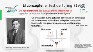 El concepte: el Test de Turing (1950)
Alan Turing, (23 Junio 1912 – 7 Junio 1954)
(https://static01.nyt.com/images/2019/06/10/obituaries/10overlooked-
alanturing-1/f86fc26c86b444c391fb412bb3dcec76-superJumbo.jpg
Un Joc d’imitació per avaluar si una màquina té la
capacitat de mostrar “comportament Intel·ligent”
"Un avaluador humà jutja las converses en llenguatge
natural entre un humà i una màquina entrenada i
dissenyada per generar respostes similars a les
humanes..." Alan Turing, 1950
https://upload.wikimedia.org/wikipedia/commons/thumb/5/55/
Turing_test_diagram.png/640px-Turing_test_diagram.png
Turing, A. M. (1950). Computing machinery
and intelligence. Mind, 59(236), 433–460.
From: https://academic.oup.com/mind/article-
pdf/LIX/236/433/9866119/433.pdf
 