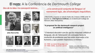 “A proposal for the dartmouth research project
on artificial intelligence”
" S’intentarà descobrir com fer que les màquines utilitzin el
llenguaje, des de l’abstracció i els conceptes hasta la
resolución de problemas que hoy están reservados a los
humanos, y que puedan mejorarse a sí mismas.“
En 1958: va creà el llenguatge Lisp.
En 1959: CSAIL, el primer Lab-IA.
…
John McCarthy, 1956, Dartmouth College
https://media.licdn.com/dms/image/D4E12AQHFuIAUby3aIQ/article-cover_image-shrink_720_1280/0/1695919424726?
e=1716422400&v=beta&t=0fGnFPGCrm7OSMYBfYXbG_nlJCthI7Xj6pP1aptvNMQ
McCarthy, J. et al. (1956) A Proposal for the
Dartmouth Summer Research Project on Artificial
Intelligence (August 31, 1955). Dartmouth College
Des de la idea i la concepció teòrica...
https://www.independent.co.uk/news/obituaries/john-mccarthy-computer-scientist-known-as-the-father-of-ai-6255307.html
El nom: A la Conferència de Dartmouth College
J.MacCarthy proposa un estudi d’estiu de 2 mesos (1956) amb 10
experts en Intel·ligència Artificial, en el Dartmouth College de
Hanover (New Hampshire):
...a la construcció conjunta de llengua i el
raonament lògic, des d’estratègies inquisitives.
 