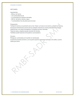 CATALOGO DE MENUS
1° HM MEDIOS DE COMUNICACIÓN MAQ.7 03-09-2015
HOTCAKES
Ingredientes:
- 225 gr. de harina
- 1/2 cucharadita de sal
- 2 cucharadas de manteca derretida
- 300 ml. de leche o leche y agua
- 1 cucharadita al ras de polvo para hornear
Preparación:
Tamizar la harina y la sal dentro de un bol. Hacer un hueco en el centro y añadir los huevos.
Incorporar lentamente la harina de los costados mientras se vierte gradualmente la leche
hasta formar una masa homogénea. Si quedan grumos, tamícela.
Tapar la masa y dejarla reposar durante 30 minutos.
También puede hacerse en licuadora o procesadora.
Cocción:
Ponga por cucharadas en la sartén en mantecada.
Cuando los bordes se doren y en la parte superior aparezcan burbujas, dé vuelta y cocine
hasta que doren
 