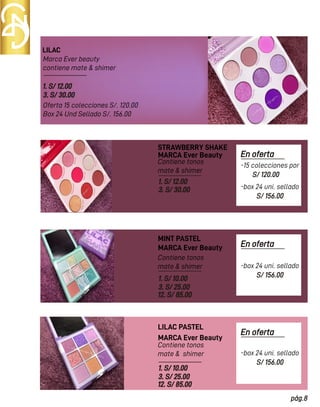 LILAC
STRAWBERRY SHAKE
Marca Ever beauty
contiene mate & shimer
Oferta 15 colecciones S/. 120.00
Box 24 Und Sellado S/. 156.00
Contiene tonos
mate & shimer
Contiene tonos
mate & shimer
1. S/ 12.00
3. S/ 30.00
MARCA Ever Beauty
MARCA Ever Beauty
1. S/ 12.00
3. S/ 30.00
1. S/ 10.00
3. S/ 25.00
12. S/ 85.00
1. S/ 10.00
3. S/ 25.00
12. S/ 85.00
MINT PASTEL
Contiene tonos
mate & shimer
MARCA Ever Beauty
LILAC PASTEL
En oferta
S/ 120.00
pág.8
-15 colecciones por
S/ 156.00
-box 24 uni. sellado
En oferta
S/ 156.00
-box 24 uni. sellado
En oferta
S/ 156.00
-box 24 uni. sellado
 