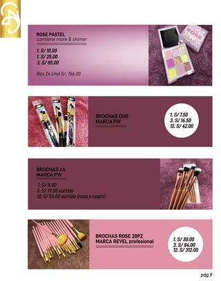 ROSE PASTEL
BROCHAS DUO
contiene mate & shimer
Box 24 Und S/. 156.00
1. S/ 10.00
1. S/ 25.00
3. S/ 85.00
MARCA PW
BROCHAS X4
MARCA PW
1. S/ 8.50
3. S/ 19.50 surtido
12. S/ 54.00 surtido (rosa y negro)
BROCHAS ROSE 20PZ
MARCA REVEL profesional 1. S/ 30.00
3. S/ 84.00
12. S/ 312.00
pág.9
1. S/ 7.50
3. S/ 16.50
12. S/ 42.00
 