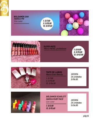 pág.16
BÁLSAMOS 24H
BÁLSAMOS SCARLETT
MARCA RUBY FACE
TINTE DE LABIOS
Marca Ever Beauty
MARCA PW
GLOSS MATE
Marca REVEL profesional
1. S/7.00
3. S/15.00
12. S/54.00
OFERTA
24 unidades
S/96.00
OFERTA
24 unidades
S/36.00
1. S/2.00
12. S/15.60
Con color
Con color
1. S/7.00
3. S/15.00
12. S/27.60
1. S/8.00
3. S/15.00
12. S/42.00
 